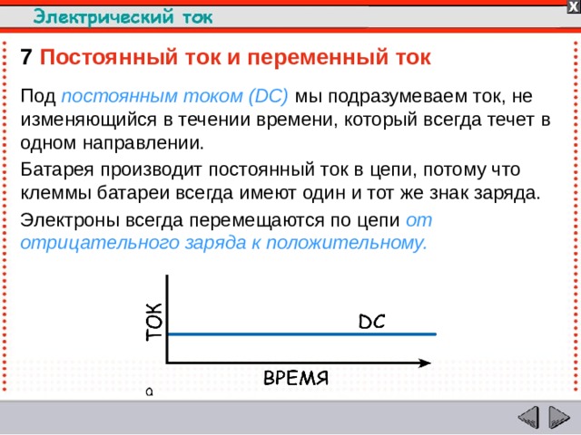 7  Постоянный ток и переменный ток  Под постоянным током (DC) мы подразумеваем ток, не изменяющийся в течении времени, который всегда течет в одном направлении. Батарея производит постоянный ток в цепи, потому что клеммы батареи всегда имеют один и тот же знак заряда. Электроны всегда перемещаются по цепи от отрицательного заряда к положительному.  