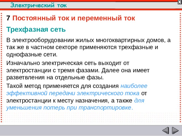 7  Постоянный ток и переменный ток Трехфазная сеть В электрооборудовании жилых многоквартирных домов, а так же в частном секторе применяются трехфазные и однофазные сети. Изначально электрическая сеть выходит от электростанции с тремя фазами. Далее она имеет разветвления на отдельные фазы. Такой метод применяется для создания наиболее эффективной передачи электрического тока от электростанции к месту назначения, а также для уменьшения потерь при транспортировке .  