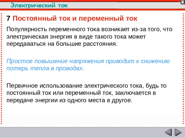 7  Постоянный ток и переменный ток Популярность переменного тока возникает из-за того, что электрическая энергия в виде такого тока может передаваться на большие расстояния. Простое повышение напряжения приводит к снижению потерь тепла в проводах. Первичное использование электрического тока, будь то постоянный ток или переменный ток, заключается в передаче энергии из одного места в другое.  