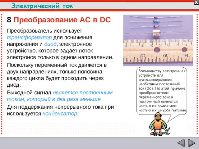 8  Преобразование AC в DC Преобразователь использует трансформатор для понижения напряжения и диод , электронное устройство, которое задает поток электронов только в одном направлении. Поскольку переменный ток движется в двух направлениях, только половина каждого цикла будет проходить через диод. Выходной сигнал является постоянным током, который в два раза меньше. Для поддержания непрерывного тока при используется конденсатор .  