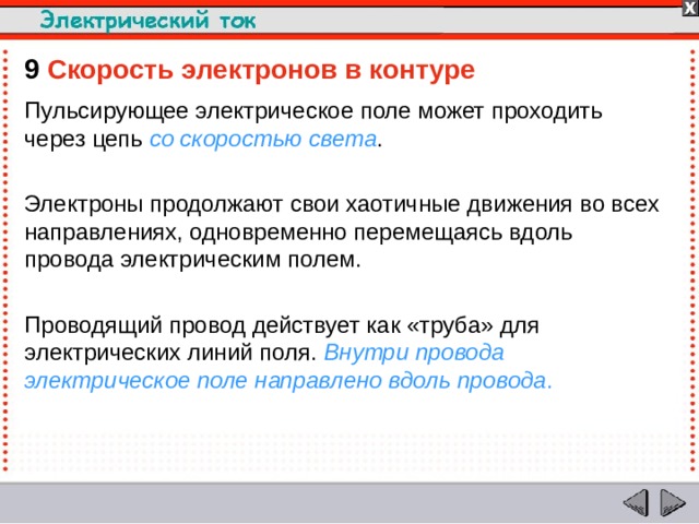 9  Скорость электронов в контуре Пульсирующее электрическое поле может проходить через цепь со скоростью света . Электроны продолжают свои хаотичные движения во всех направлениях, одновременно перемещаясь вдоль провода электрическим полем. Проводящий провод действует как «труба» для электрических линий поля. Внутри провода электрическое поле направлено вдоль провода .  