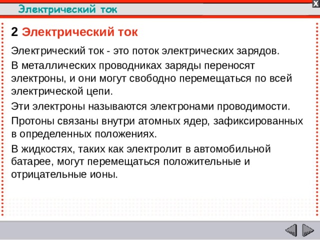 2  Электрический ток Электрический ток - это поток электрических зарядов. В металлических проводниках заряды переносят электроны, и они могут свободно перемещаться по всей электрической цепи. Эти электроны называются электронами проводимости. Протоны связаны внутри атомных ядер, зафиксированных в определенных положениях. В жидкостях, таких как электролит в автомобильной батарее, могут перемещаться положительные и отрицательные ионы.  