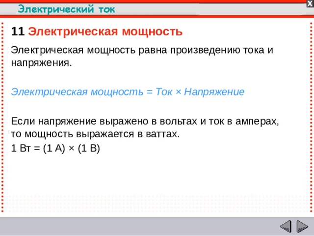 11  Электрическая мощность  Электрическая мощность равна произведению тока и напряжения. Электрическая мощность = Ток × Напряжение Если напряжение выражено в вольтах и ток в амперах, то мощность выражается в ваттах. 1 Вт = (1 А) × (1 В)  