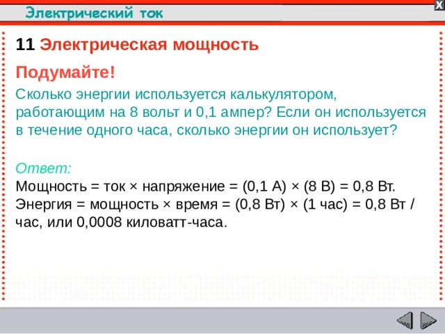 11  Электрическая мощность Подумайте! Сколько энергии используется калькулятором, работающим на 8 вольт и 0,1 ампер? Если он используется в течение одного часа, сколько энергии он использует?  Ответ:  Мощность = ток × напряжение = (0,1 A) × (8 В) = 0,8 Вт. Энергия = мощность × время = (0,8 Вт) × (1 час) = 0,8 Вт / час, или 0,0008 киловатт-часа.  