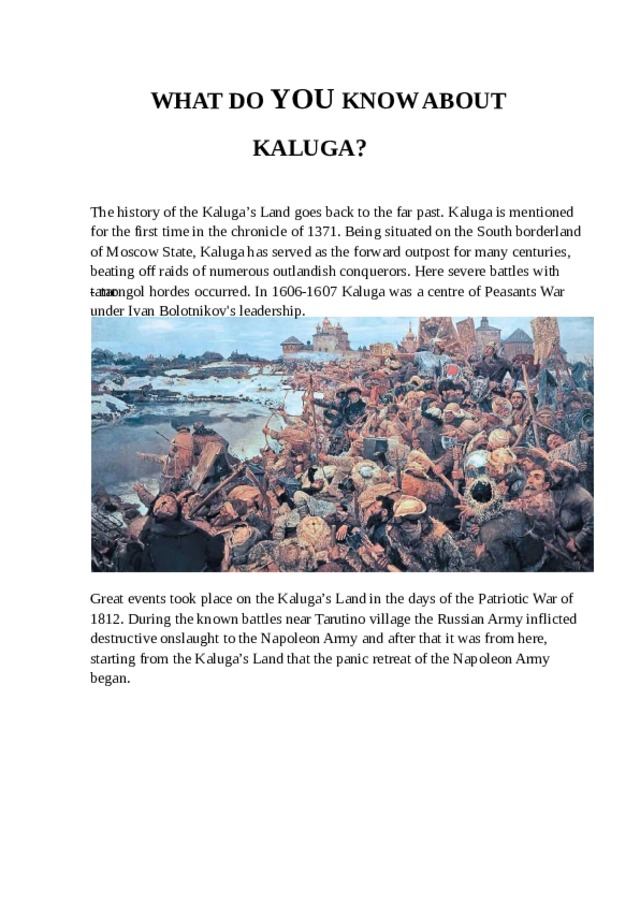 WHAT DO YOU KNOW ABOUT KALUGA? The history of the Kaluga’s Land goes back to the far past. Kaluga is mentioned for the first time in the chronicle of 1371. Being situated on the South borderland of Moscow State, Kaluga has served as the forward outpost for many centuries, beating off raids of numerous outlandish conquerors. Here severe battles with tatar - mongol hordes occurred. In 1606-1607 Kaluga was a centre of Peasants War under Ivan Bolotnikov's leadership. Great events took place on the Kaluga’s Land in the days of the Patriotic War of 1812. During the known battles near Tarutino village the Russian Army inflicted destructive onslaught to the Napoleon Army and after that it was from here, starting from the Kaluga’s Land that the panic retreat of the Napoleon Army began. 