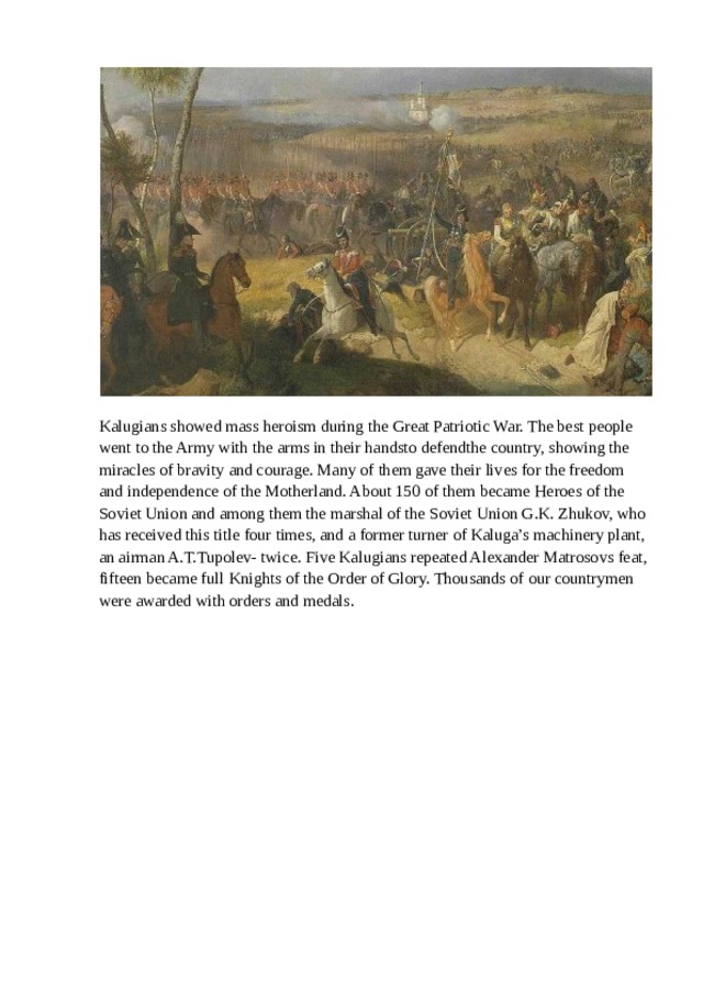 Kalugians showed mass heroism during the Great Patriotic War. The best people went to the Army with the arms in their handsto defendthe country, showing the miracles of bravity and courage. Many of them gave their lives for the freedom and independence of the Motherland. About 150 of them became Heroes of the Soviet Union and among them the marshal of the Soviet Union G.K. Zhukov, who has received this title four times, and a former turner of Kaluga’s machinery plant, an airman A.T.Tupolev- twice. Five Kalugians repeated Alexander Matrosovs feat, fifteen became full Knights of the Order of Glory. Thousands of our countrymen were awarded with orders and medals. 