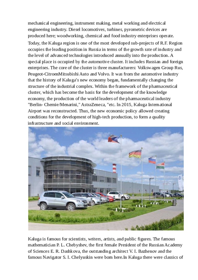 mechanical engineering, instrument making, metal working and electrical engineering industry. Diesel locomotives, turbines, pyrometric devices are produced here; woodworking, chemical and food industry enterprises operate. Today, the Kaluga region is one of the most developed sub-projects of R.F. Region occupies the leading position in Russia in terms of the growth rate of industry and the level of advanced technologies introduced annually into the production. A special place is occupied by the automotive cluster. It includes Russian and foreign enterprises. The core of the cluster is three manufacturers: Volkswagen Group Rus, Peugeot-CitroenMitsubishi Auto and Volvo. It was from the automotive industry that the history of Kaluga’s new economy began, fundamentally changing the structure of the industrial complex. Within the framework of the pharmaceutical cluster, which has become the basis for the development of the knowledge economy, the production of the world leaders of the pharmaceutical industry 