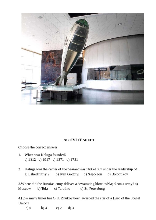  ACTIVITY SHEET Choose the correct answer 1. When was Kaluga founded?  a) 1812 b) 1917 c) 1371 d) 1731 2. Kaluga was the center of the peasant war 1606-1607 under the leadership of...  a) Lzhedmitriy 2 b) Ivan Groznyj c) Napoleon d) Bolotnikov Where did the Russian army deliver a devastating blow to Napoleon's army? a) Moscow b) Tula c) Tarutino d) St. Petersburg How many times has G.K. Zhukov been awarded the star of a Hero of the Soviet Union?  a) 5 b) 4 c) 2 d) 3 