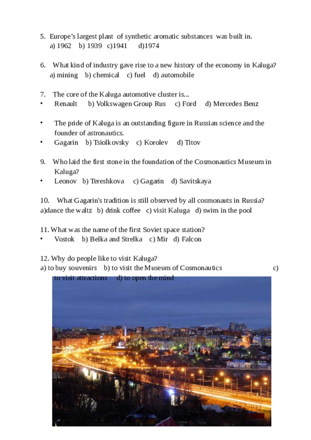 5. Europe’s largest plant of synthetic aromatic substances was built in.  a) 1962 b) 1939 c)1941 d)1974 6. What kind of industry gave rise to a new history of the economy in Kaluga?  a) mining b) chemical c) fuel d) automobile 7. The core of the Kaluga automotive cluster is... Renault b) Volkswagen Group Rus c) Ford d) Mercedes Benz  The pride of Kaluga is an outstanding figure in Russian science and the founder of astronautics. Gagarin b) Tsiolkovsky c) Korolev d) Titov  9. Who laid the first stone in the foundation of the Cosmonautics Museum in Kaluga? Leonov b) Tereshkova c) Gagarin d) Savitskaya  10. What Gagarin's tradition is still observed by all cosmonauts in Russia? a)dance the waltz b) drink coffee c) visit Kaluga d) swim in the pool 11. What was the name of the first Soviet space station? Vostok b) Belka and Strelka c) Mir d) Falcon  12. Why do people like to visit Kaluga? a) to buy souvenirs b) to visit the Museum of Cosmonautics c) to visit attractions d) to open the mind 