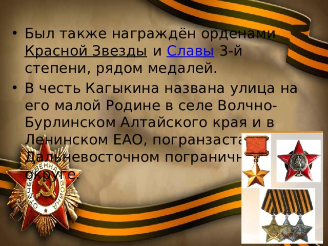Был также награждён орденами Красной Звезды и Славы 3-й степени, рядом медалей. В честь Кагыкина названа улица на его малой Родине в селе Волчно-Бурлинском Алтайского края и в Ленинском ЕАО, погранзастава в Дальневосточном пограничном округе. 