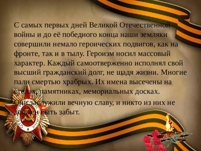 С самых первых дней Великой Отечественной войны и до её победного конца наши земляки совершили немало героических подвигов, как на фронте, так и в тылу. Героизм носил массовый характер. Каждый самоотверженно исполнял свой высший гражданский долг, не щадя жизни. Многие пали смертью храбрых. Их имена высечены на стелах, памятниках, мемориальных досках. Они заслужили вечную славу, и никто из них не должен быть забыт. 