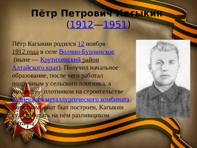 Пётр Петрович Кагыкин   ( 1912 — 1951 ) Пётр Кагыкин родился  12 ноября  1912 года  в селе  Волчно-Бурлинское  (ныне —  Крутихинский район   Алтайского края ). Получил начальное образование, после чего работал подручным у сельского плотника, а позднее — плотником на строительстве  Кузнецкого металлургического комбината . Когда комбинат был построен, Кагыкин стал работать на нём разливщиком металла.  