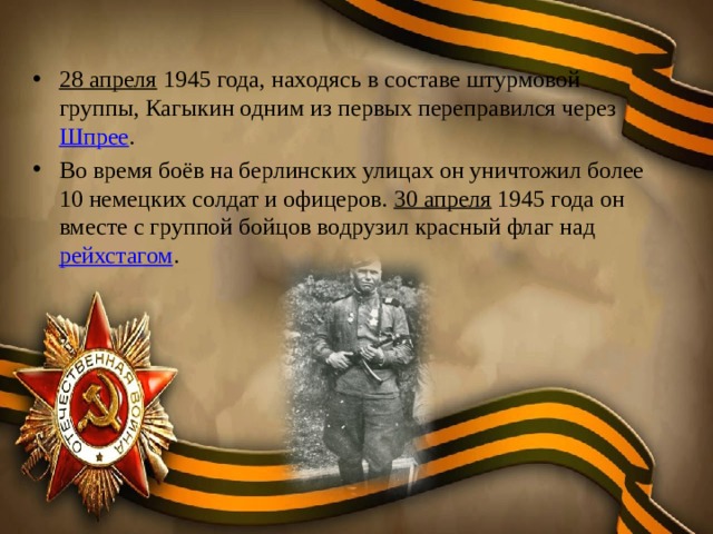 28 апреля  1945 года, находясь в составе штурмовой группы, Кагыкин одним из первых переправился через  Шпрее . Во время боёв на берлинских улицах он уничтожил более 10 немецких солдат и офицеров.  30 апреля  1945 года он вместе с группой бойцов водрузил красный флаг над  рейхстагом . 