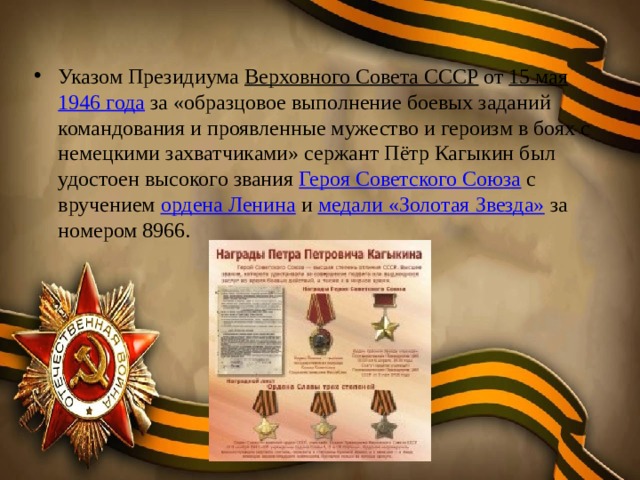Указом Президиума Верховного Совета СССР от 15 мая  1946 года за «образцовое выполнение боевых заданий командования и проявленные мужество и героизм в боях с немецкими захватчиками» сержант Пётр Кагыкин был удостоен высокого звания Героя Советского Союза с вручением ордена Ленина и медали «Золотая Звезда» за номером 8966. 