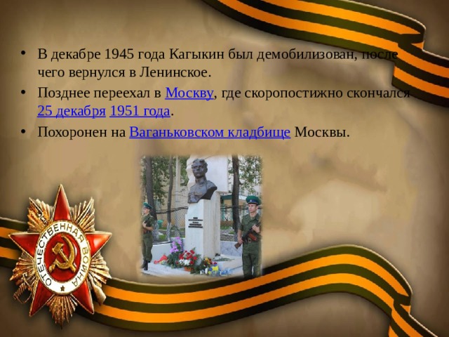 В декабре 1945 года Кагыкин был демобилизован, после чего вернулся в Ленинское. Позднее переехал в Москву , где скоропостижно скончался 25 декабря  1951 года . Похоронен на Ваганьковском кладбище Москвы. 