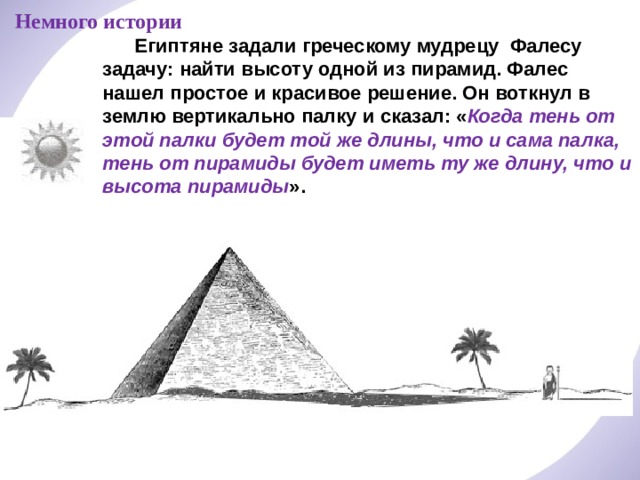 Немного истории  Египтяне задали греческому мудрецу Фалесу задачу: найти высоту одной из пирамид. Фалес нашел простое и красивое решение. Он воткнул в землю вертикально палку и сказал: « Когда тень от этой палки будет той же длины, что и сама палка, тень от пирамиды будет иметь ту же длину, что и высота пирамиды ». 