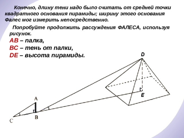  Конечно, длину тени надо было считать от средней точки квадратного основания пирамиды; ширину этого основания Фалес мог измерить непосредственно.  Попробуйте продолжить рассуждения ФАЛЕСА, используя рисунок. АВ – палка, ВС – тень от палки, DЕ – высота пирамиды. 