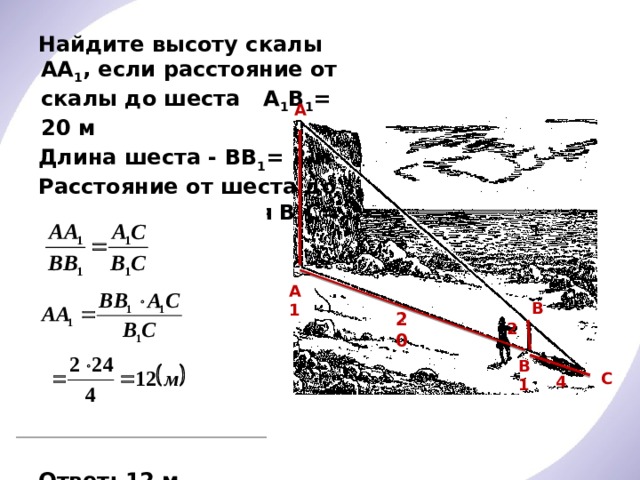 Найдите высоту скалы АА 1 , если расстояние от скалы до шеста А 1 В 1 = 20 м Длина шеста - ВВ 1 = 2 м Расстояние от шеста до точки наблюдения В 1 С= 4 м Решение:       Ответ: 12 м А А1 В 20 2 В1 С 4 