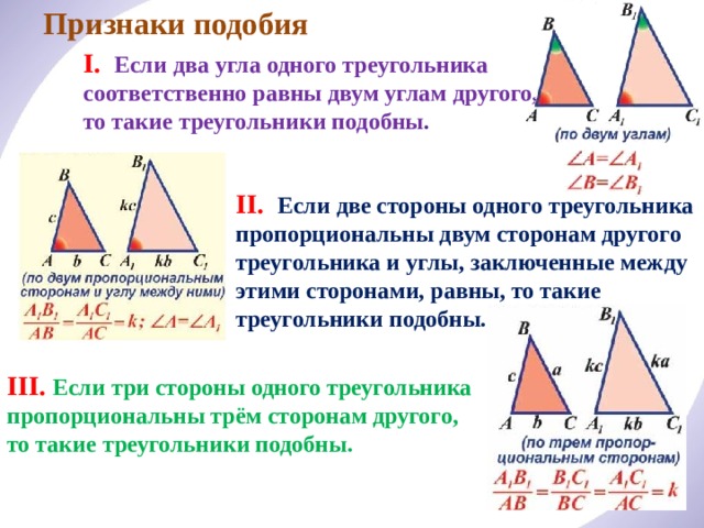 Признаки подобия I. Если два угла одного треугольника соответственно равны двум углам другого, то такие треугольники подобны . II. Если две стороны одного треугольника пропорциональны двум сторонам другого треугольника и углы, заключенные между этими сторонами, равны, то такие треугольники подобны. III. Если три стороны одного треугольника пропорциональны трём сторонам другого, то такие треугольники подобны. 