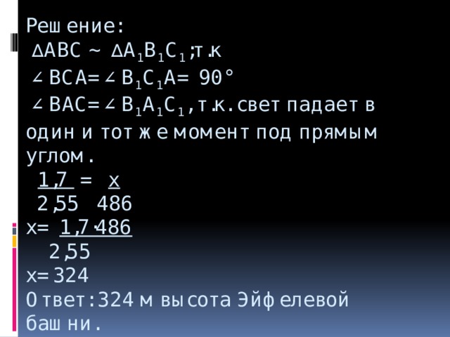 Решение:   ∆ АBC ∼ ∆ A 1 B 1 C 1 ;т.к  ∠BCA=∠B 1 C 1 A= 90°  ∠BAC=∠B 1 A 1 C 1 , т.к. свет падает в один и тот же момент под прямым углом.   1,7 = x  2,55 486  x= 1,7·486  2,55  х=324  Ответ: 324 м высота Эйфелевой башни.     