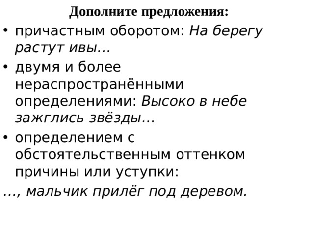 Дополните предложения: причастным оборотом:  На берегу растут ивы… двумя и более нераспространёнными определениями:  Высоко в небе зажглись звёзды… определением с обстоятельственным оттенком причины или уступки: … , мальчик прилёг под деревом. 