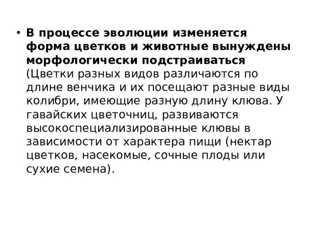 В процессе эволюции изменяется форма цветков и животные вынуждены морфологически подстраиваться (Цветки разных видов различаются по длине венчика и их посещают разные виды колибри, имеющие разную длину клюва. У гавайских цветочниц, развиваются высокоспециализированные клювы в зависимости от характера пищи (нектар цветков, насекомые, сочные плоды или сухие семена). 