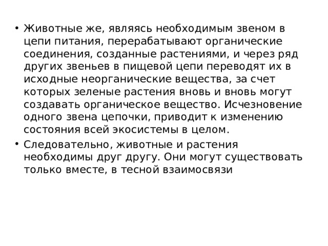 Животные же, являясь необходимым звеном в цепи питания, перерабатывают органические соединения, созданные растениями, и через ряд других звеньев в пищевой цепи переводят их в исходные неорганические вещества, за счет которых зеленые растения вновь и вновь могут создавать органическое вещество. Исчезновение одного звена цепочки, приводит к изменению состояния всей экосистемы в целом. Следовательно, животные и растения необходимы друг другу. Они могут существовать только вместе, в тесной взаимосвязи 