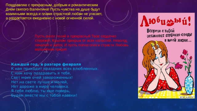 Поздравляю с прекрасным, добрым и романтическим Днем святого Валентина! Пусть чувства на душе будут взаимными всегда и пламя страстной любви не угасает, а разрастается ежедневно с новой огненной силой.    Пусть ангел тихий и прекрасный Твое сердечко стережет, Крылом прикрыв от всех напастей, Невзгод, печалей и забот. И пусть полна огня и страсти Любовь волшебная придет.    Каждый год, в разгаре февраля  К нам приходит праздник всех влюбленных.  С ним хочу поздравить я тебя,  Свет моих очей завороженных!  Нет на свете лучше и милей,  Нет дороже в мире человека.  Я тебя люблю, ты мне поверь,  Будем вместе мы с тобой навеки! 