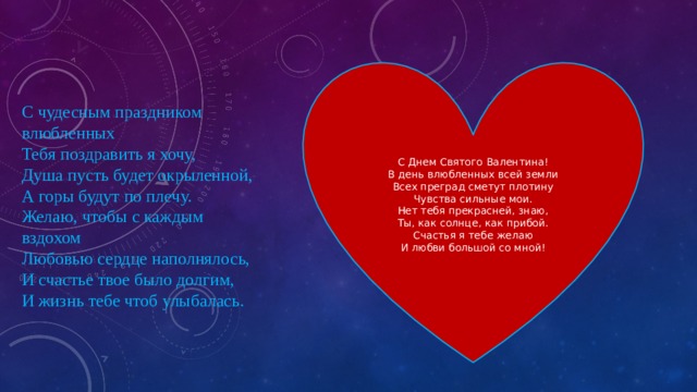 С Днем Святого Валентина!  В день влюбленных всей земли  Всех преград сметут плотину  Чувства сильные мои. Нет тебя прекрасней, знаю,  Ты, как солнце, как прибой.  Счастья я тебе желаю  И любви большой со мной! С чудесным праздником влюбленных  Тебя поздравить я хочу,  Душа пусть будет окрыленной,  А горы будут по плечу. Желаю, чтобы с каждым вздохом  Любовью сердце наполнялось,  И счастье твое было долгим,  И жизнь тебе чтоб улыбалась. 