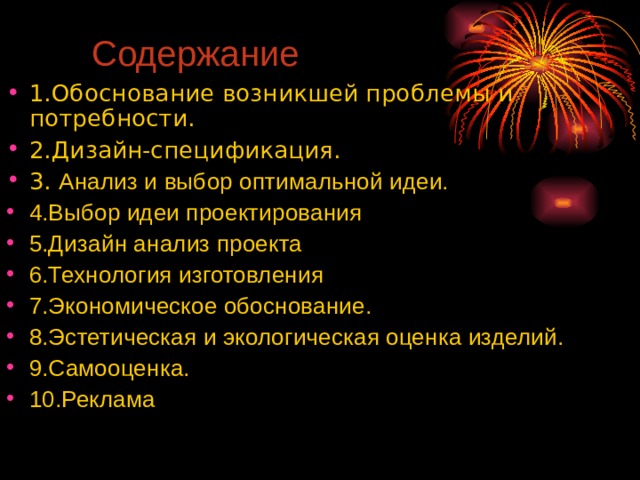 Содержание 1.Обоснование возникшей проблемы и потребности. 2.Дизайн-спецификация. 3. Анализ и выбор оптимальной идеи. 4.Выбор идеи проектирования 5.Дизайн анализ проекта 6.Технология изготовления 7.Экономическое обоснование. 8.Эстетическая и экологическая оценка изделий. 9.Самооценка. 10.Реклама  