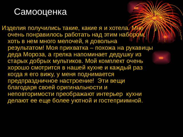 Самооценка Изделия получились такие, какие я и хотела. Мне очень понравилось работать над этим набором, хоть в нем много мелочей, я довольна результатом! Моя прихватка – похожа на рукавицы деда Мороза, а грелка напоминает дедушку из старых добрых мультиков. Мой комплект очень хорошо смотрится в нашей кухне и каждый раз когда я его вижу, у меня поднимается предпраздничное настроение! Эти вещи благодаря своей оригинальности и неповторимости преображают интерьер кухни делают ее еще более уютной и гостеприимной. 