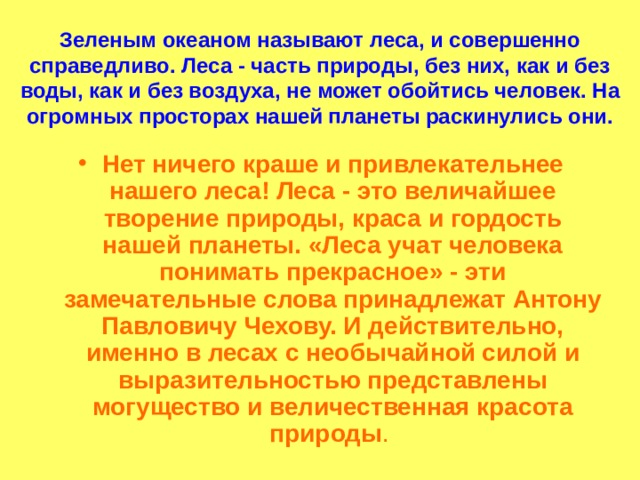 Зеленым океаном называют леса, и совершенно справедливо. Леса - часть природы, без них, как и без воды, как и без воздуха, не может обойтись человек. На огромных просторах нашей планеты раскинулись они. Нет ничего краше и привлекательнее нашего леса! Леса - это величайшее творение природы, краса и гордость нашей планеты. «Леса учат человека понимать прекрасное» - эти замечательные слова принадлежат Антону Павловичу Чехову. И действительно, именно в лесах с необычайной силой и выразительностью представлены могущество и величественная красота природы . 