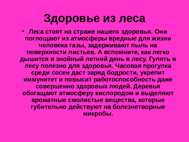 Здоровье из леса Леса стоят на страже нашего здоровья. Они поглощают из атмосферы вредные для жизни человека газы, задерживают пыль на поверхности листьев. А вспомните, как легко дышится в знойный летний день в лесу. Гулять в лесу полезно для здоровья. Часовая прогулка среди сосен даст заряд бодрости, укрепит иммунитет и повысит работоспособность даже совершенно здоровых людей. Деревья обогащают атмосферу кислородом и выделяют ароматные смолистые вещества, которые губительно действуют на болезнетворные микробы. 