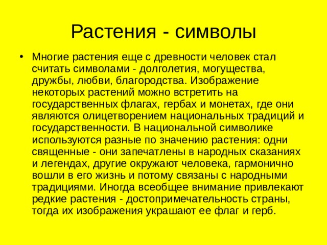 Растения - символы Многие растения еще с древности человек стал считать символами - долголетия, могущества, дружбы, любви, благородства. Изображение некоторых растений можно встретить на государственных флагах, гербах и монетах, где они являются олицетворением национальных традиций и государственности. В национальной символике используются разные по значению растения: одни священные - они запечатлены в народных сказаниях и легендах, другие окружают человека, гармонично вошли в его жизнь и потому связаны с народными традициями. Иногда всеобщее внимание привлекают редкие растения - достопримечательность страны, тогда их изображения украшают ее флаг и герб. 