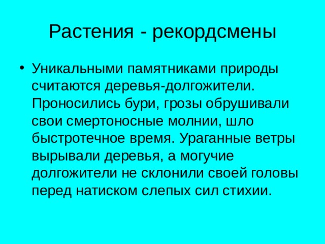 Растения - рекордсмены Уникальными памятниками природы считаются деревья-долгожители. Проносились бури, грозы обрушивали свои смертоносные молнии, шло быстротечное время. Ураганные ветры вырывали деревья, а могучие долгожители не склонили своей головы перед натиском слепых сил стихии. 