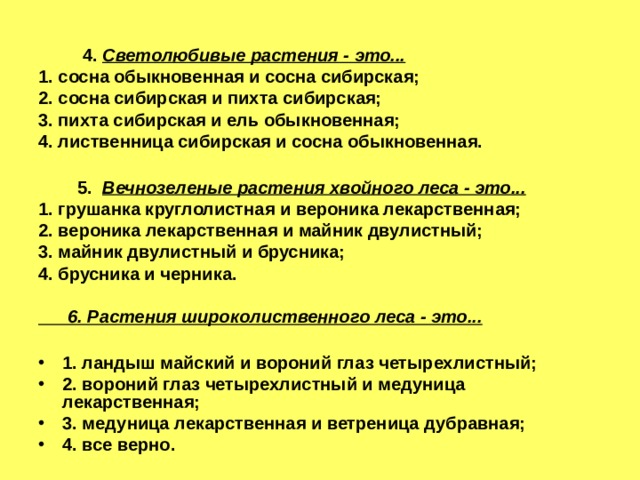   4.  Светолюбивые растения - это... 1. сосна обыкновенная и сосна сибирская; 2. сосна сибирская и пихта сибирская; 3. пихта сибирская и ель обыкновенная; 4. лиственница сибирская и сосна обыкновенная.   5.  Вечнозеленые растения хвойного леса - это... 1. грушанка круглолистная и вероника лекарственная; 2. вероника лекарственная и майник двулистный; 3. майник двулистный и брусника; 4. брусника и черника.   6. Растения широколиственного леса - это...  1. ландыш майский и вороний глаз четырехлистный; 2. вороний глаз четырехлистный и медуница лекарственная; 3. медуница лекарственная и ветреница дубравная; 4. все верно.  