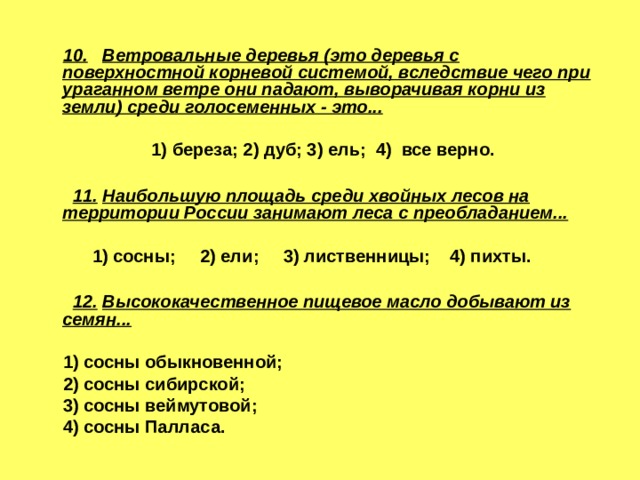  10.  Ветровальные деревья (это деревья с поверхностной корневой системой, вследствие чего при ураганном ветре они падают, выворачивая корни из земли) среди голосеменных - это...   1) береза; 2) дуб; 3) ель; 4) все верно.   11.  Наибольшую площадь среди хвойных лесов на  территории России занимают леса с преобладанием...  1) сосны; 2) ели; 3) лиственницы; 4) пихты.   12.  Высококачественное пищевое масло добывают из  семян...   1) сосны обыкновенной;  2) сосны сибирской;  3) сосны веймутовой;  4) сосны Палласа. 