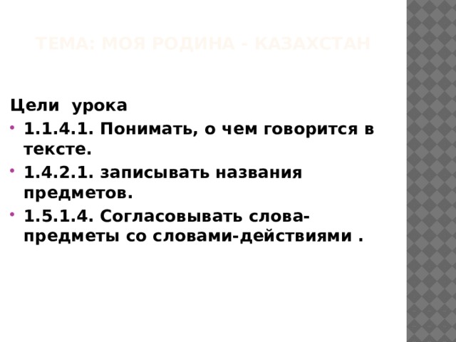 Тема: Моя Родина - Казахстан Цели урока 1.1.4.1. Понимать, о чем говорится в тексте. 1.4.2.1. записывать названия предметов. 1.5.1.4. Согласовывать слова-предметы со словами-действиями . 