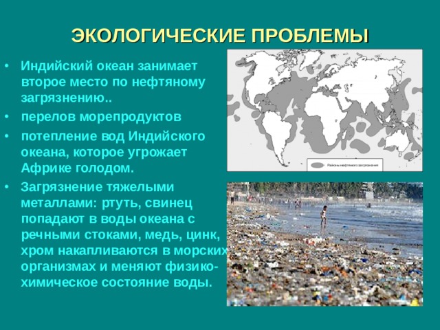 ЭКОЛОГИЧЕСКИЕ ПРОБЛЕМЫ Индийский океан занимает второе место по нефтяному загрязнению.. перелов морепродуктов потепление вод Индийского океана, которое угрожает Африке голодом. Загрязнение тяжелыми металлами: ртуть, свинец попадают в воды океана с речными стоками, медь, цинк, хром накапливаются в морских организмах и меняют физико-химическое состояние воды. 