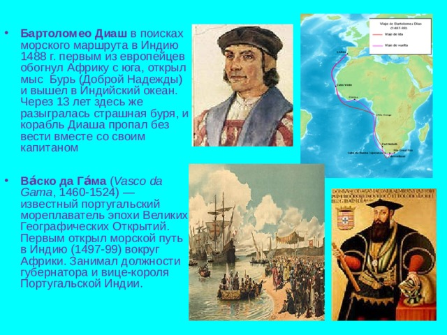 Бартоломео Диаш в поисках морского маршрута в Индию 1488 г. первым из европейцев обогнул Африку с юга, открыл мыс Бурь (Доброй Надежды) и вышел в Индийский океан. Через 13 лет здесь же разыгралась страшная буря, и корабль Диаша пропал без вести вместе со своим капитаном  Ва́ско да Га́ма ( Vasco da Gama , 1460-1524) — известный португальский мореплаватель эпохи Великих Географических Открытий. Первым открыл морской путь в Индию (1497-99) вокруг Африки. Занимал должности губернатора и вице-короля Португальской Индии. 