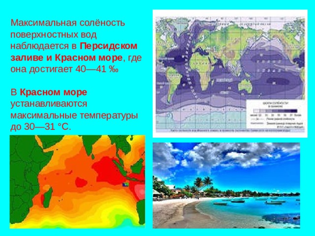 Максимальная солёность поверхностных вод наблюдается в Персидском  заливе и Красном море , где она достигает 40—41 ‰ В Красном море устанавливаются максимальные температуры до 30—31 °C. 