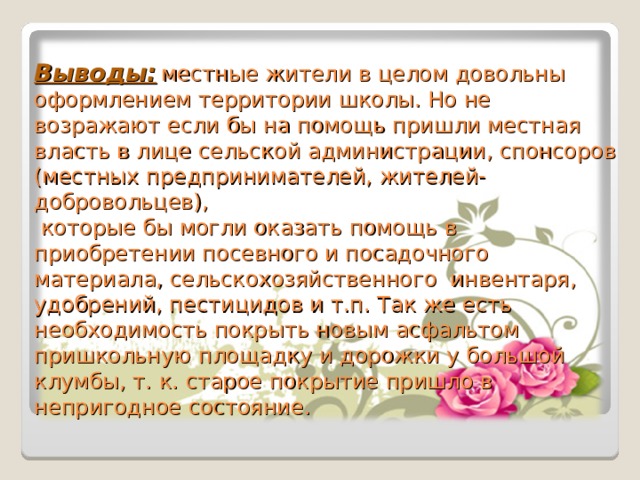 Выводы:  местные жители в целом довольны оформлением территории школы. Но не возражают если бы на помощь пришли местная власть в лице сельской администрации, спонсоров (местных предпринимателей, жителей-добровольцев),  которые бы могли оказать помощь в приобретении посевного и посадочного материала, сельскохозяйственного инвентаря, удобрений, пестицидов и т.п. Так же есть необходимость покрыть новым асфальтом пришкольную площадку и дорожки у большой клумбы, т. к. старое покрытие пришло в непригодное состояние. 