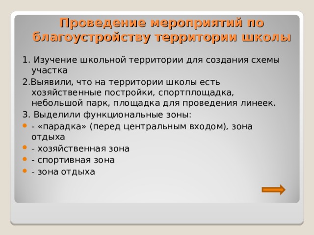 Проведение мероприятий по благоустройству территории школы 1. Изучение школьной территории для создания схемы участка 2.Выявили, что на территории школы есть хозяйственные постройки, спортплощадка, небольшой парк, площадка для проведения линеек. 3. Выделили функциональные зоны: - «парадка» (перед центральным входом), зона отдыха - хозяйственная зона - спортивная зона - зона отдыха 