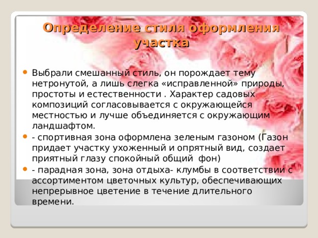 Определение стиля оформления участка Выбрали смешанный стиль, он порождает тему нетронутой, а лишь слегка «исправленной» природы, простоты и естественности . Характер садовых композиций согласовывается с окружающейся местностью и лучше объединяется с окружающим ландшафтом. - спортивная зона оформлена зеленым газоном (Газон придает участку ухоженный и опрятный вид, создает приятный глазу спокойный общий  фон) - парадная зона, зона отдыха- клумбы в соответствии с ассортиментом цветочных культур, обеспечивающих непрерывное цветение в течение длительного времени. 