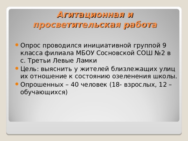 Агитационная и просветительская работа Опрос проводился инициативной группой 9 класса филиала МБОУ Сосновской СОШ №2 в с. Третьи Левые Ламки Цель: выяснить у жителей близлежащих улиц их отношение к состоянию озеленения школы. Опрошенных – 40 человек (18- взрослых, 12 – обучающихся) 