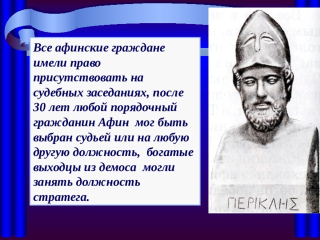 Все афинские граждане имели право присутствовать на судебных заседаниях, после 30 лет любой порядочный гражданин Афин мог быть выбран судьей или на любую другую должность, богатые выходцы из демоса могли занять должность стратега. 