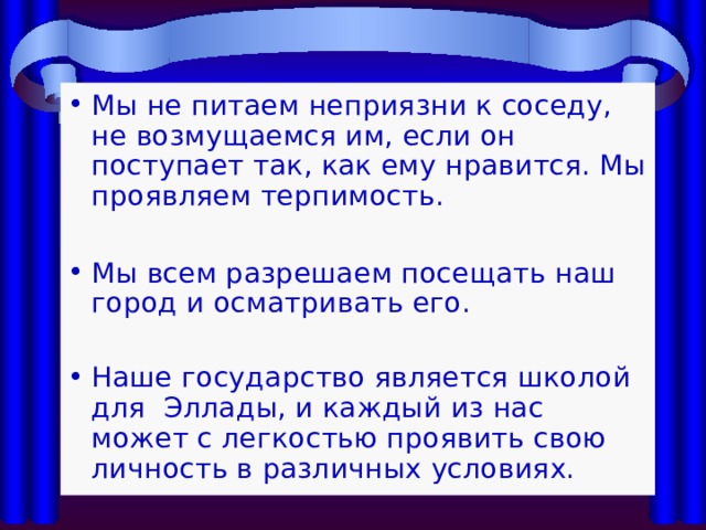 Мы не питаем неприязни к соседу, не возмущаемся им, если он поступает так, как ему нравится. Мы проявляем терпимость.  Мы всем разрешаем посещать наш город и осматривать его. Наше государство является школой для Эллады, и каждый из нас может с легкостью проявить свою личность в различных условиях. 
