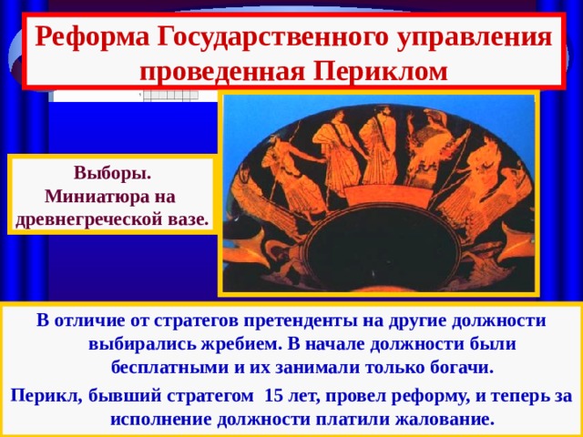 Реформа Государственного управления проведенная Периклом Выборы. Миниатюра на древнегреческой вазе. В отличие от стратегов претенденты на другие должности выбирались жребием. В начале должности были бесплатными и их занимали только богачи. Перикл,  бывший стратегом 15 лет, провел реформу, и теперь за исполнение должности платили жалование. 