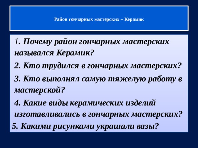   Район гончарных мастерских – Керамик   1 . Почему район гончарных мастерских назывался Керамик? 2. Кто трудился в гончарных мастерских? 3. Кто выполнял самую тяжелую работу в мастерской? 4. Какие виды керамических изделий изготавливались в гончарных мастерских? 5. Какими рисунками украшали вазы? 