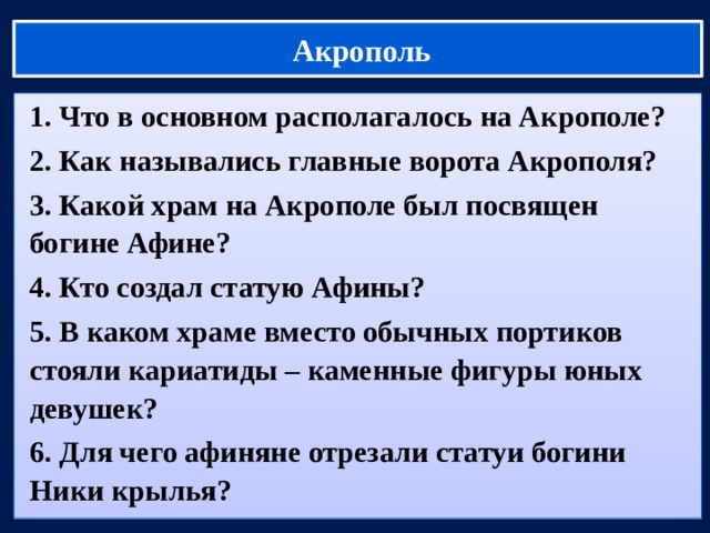  Акрополь 1. Что в основном располагалось на Акрополе? 2. Как назывались главные ворота Акрополя? 3. Какой храм на Акрополе был посвящен богине Афине? 4. Кто создал статую Афины? 5. В каком храме вместо обычных портиков стояли кариатиды – каменные фигуры юных девушек? 6. Для чего афиняне отрезали статуи богини Ники крылья?  